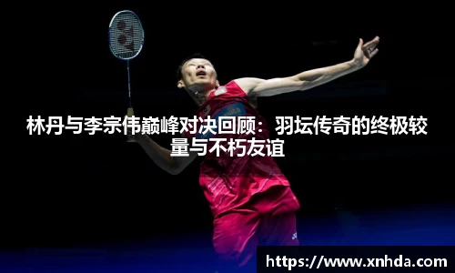 林丹与李宗伟巅峰对决回顾：羽坛传奇的终极较量与不朽友谊